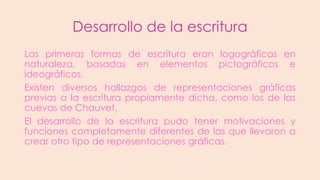 Desarrollo de la escritura
Las primeras formas de escritura eran logográficas en
naturaleza, basadas en elementos pictográficos e
ideográficos.
Existen diversos hallazgos de representaciones gráficas
previas a la escritura propiamente dicha, como los de las
cuevas de Chauvet.
El desarrollo de la escritura pudo tener motivaciones y
funciones completamente diferentes de las que llevaron a
crear otro tipo de representaciones gráficas.

 