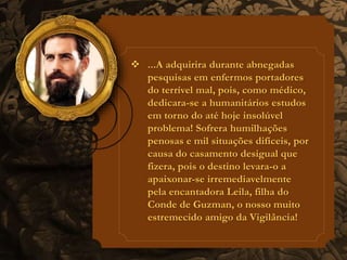 ...A adquirira durante abnegadas 
pesquisas em enfermos portadores 
do terrível mal, pois, como médico, 
dedicara-se a humanitários estudos 
em torno do até hoje insolúvel 
problema! Sofrera humilhações 
penosas e mil situações difíceis, por 
causa do casamento desigual que 
fizera, pois o destino levara-o a 
apaixonar-se irremediavelmente 
pela encantadora Leila, filha do 
Conde de Guzman, o nosso muito 
estremecido amigo da Vigilância! 
 