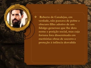  Roberto de Canalejas, em 
verdade, não passava de pobre e 
obscuro filho adotivo de um 
fidalgo generoso que lhe dera 
nome e posição social, mas cuja 
fortuna fora disseminada em 
meritórias obras de socorro e 
proteção à infância desvalida 
 