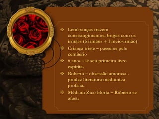  Lembranças trazem 
constrangimentos, brigas com os 
irmãos (5 irmãos + 1 meio-irmão) 
 Criança triste – passeios pelo 
cemitério 
 8 anos – lê seú primeiro livro 
espírita. 
 Roberto – obsessão amorosa - 
produz literatura mediúnica 
profana. 
 Médium Zico Horta – Roberto se 
afasta 
 