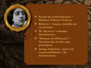  Sessão de materialização – 
Médium Zulmira Teixeira 
 Roberto – braços, trabalho do 
receituário. 
 Dr. Bezerra – trabalho 
desobsessivo. 
 “Dramas da Obsessão” – 
histórias das sessões que 
participou. 
 Amigo beletrista – prova da 
responsabilidade e do 
desisnteresse. 
 
