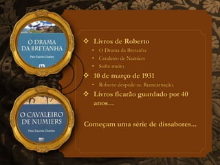  Livros de Roberto 
• O Drama da Bretanha 
• Cavaleiro de Numiers 
• Sofre muito 
 10 de março de 1931 
• Roberto despede-se. Reencarnação. 
 Livros ficarão guardado por 40 
anos... 
Começam uma série de dissabores... 
 