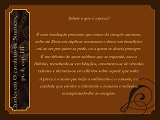 Sabeis o que é a prece? 
É uma irradiação protetora que nasce do coração amoroso, 
sobe até Deus em súplicas veementes e desce em benefícios 
até ao ser por quem se pede, ou a quem se deseja proteger. 
É um frêmito de amor sublime que se expande, toca o 
Infinito, transfunde-se em bênçãos, ornamenta-se de virtudes 
celestes e derrama-se em eflúvios sobre aquele que sofre. 
A prece é o amor que beija o sofrimento e o consola, é a 
caridade que envolve o infortúnio e reanima o sofredor, 
retemperando-lhe as energias. 
 