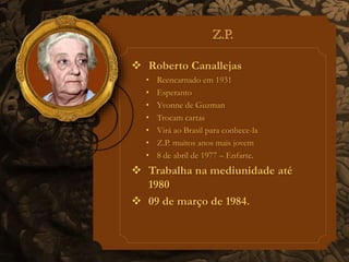  Roberto Canallejas 
• Reencarnado em 1931 
• Esperanto 
• Yvonne de Guzman 
• Trocam cartas 
• Virá ao Brasil para conhece-la 
• Z.P. muitos anos mais jovem 
• 8 de abril de 1977 – Enfarte. 
 Trabalha na mediunidade até 
1980 
 09 de março de 1984. 
 