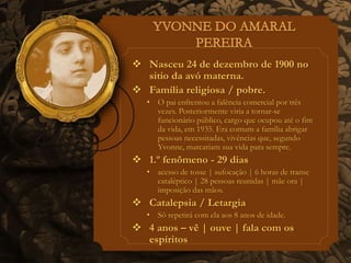  Nasceu 24 de dezembro de 1900 no 
sitio da avó materna. 
 Família religiosa / pobre. 
• O pai enfrentou a falência comercial por três 
vezes. Posteriormente viria a tornar-se 
funcionário público, cargo que ocupou até o fim 
da vida, em 1935. Era comum a família abrigar 
pessoas necessitadas, vivências que, segundo 
Yvonne, marcariam sua vida para sempre. 
 1.º fenômeno - 29 dias 
• acesso de tosse | sufocação | 6 horas de transe 
cataléptico | 28 pessoas reunidas | mãe ora | 
imposição das mãos. 
 Catalepsia / Letargia 
• Só repetirá com ela aos 8 anos de idade. 
 4 anos – vê | ouve | fala com os 
espíritos 
 