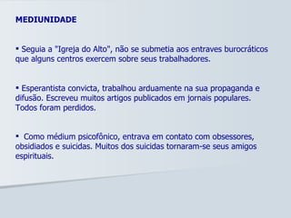 MEDIUNIDADE Seguia a "Igreja do Alto", não se submetia aos entraves burocráticos que alguns centros exercem sobre seus trabalhadores. Esperantista convicta, trabalhou arduamente na sua propaganda e difusão. Escreveu muitos artigos publicados em jornais populares. Todos foram perdidos. Como médium psicofônico, entrava em contato com obsessores, obsidiados e suicidas. Muitos dos suicidas tornaram-se seus amigos espirituais.   