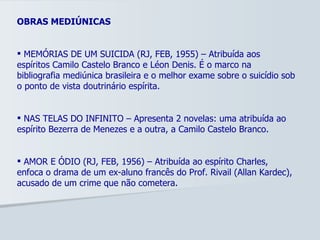 OBRAS MEDIÚNICAS MEMÓRIAS DE UM SUICIDA (RJ, FEB, 1955) – Atribuída aos espíritos Camilo Castelo Branco e Léon Denis. É o marco na bibliografia mediúnica brasileira e o melhor exame sobre o suicídio sob o ponto de vista doutrinário espírita. NAS TELAS DO INFINITO – Apresenta 2 novelas: uma atribuída ao espírito Bezerra de Menezes e a outra, a Camilo Castelo Branco. AMOR E ÓDIO (RJ, FEB, 1956) – Atribuída ao espírito Charles, enfoca o drama de um ex-aluno francês do Prof. Rivail (Allan Kardec), acusado de um crime que não cometera. 