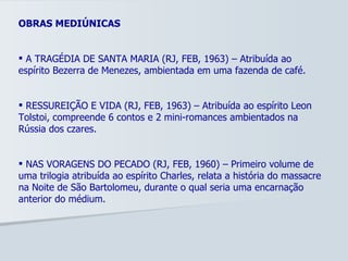 OBRAS MEDIÚNICAS A TRAGÉDIA DE SANTA MARIA (RJ, FEB, 1963) – Atribuída ao espírito Bezerra de Menezes, ambientada em uma fazenda de café. RESSUREIÇÃO E VIDA (RJ, FEB, 1963) – Atribuída ao espírito Leon Tolstoi, compreende 6 contos e 2 mini-romances ambientados na Rússia dos czares. NAS VORAGENS DO PECADO (RJ, FEB, 1960) – Primeiro volume de uma trilogia atribuída ao espírito Charles, relata a história do massacre na Noite de São Bartolomeu, durante o qual seria uma encarnação anterior do médium. 