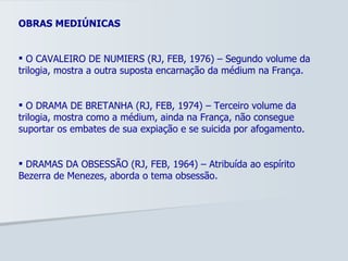 OBRAS MEDIÚNICAS O CAVALEIRO DE NUMIERS (RJ, FEB, 1976) – Segundo volume da trilogia, mostra a outra suposta encarnação da médium na França. O DRAMA DE BRETANHA (RJ, FEB, 1974) – Terceiro volume da trilogia, mostra como a médium, ainda na França, não consegue suportar os embates de sua expiação e se suicida por afogamento.  DRAMAS DA OBSESSÃO (RJ, FEB, 1964) – Atribuída ao espírito Bezerra de Menezes, aborda o tema obsessão. 