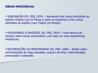 OBRAS MEDIÚNICAS SUBLIMAÇÃO (RJ, FEB, 1974) – Apresenta dois contos atribuídos ao espírito Charles (um na Pérsia e outro na Espanha) e três contos atribuídos ao espírito Leon Tolstoi (na Rússia). DEVASSANDO O INVISÍVEL (RJ, FEB, 1963) – Uma dezena de estudos sobre temas doutrinários, com base em suas experiências mediúnicas.  RECORDAÇÕES DA MEDIUNIDADE (RJ, FEB, 1968) – Relato sobre reminiscências de vidas passadas, arquivo da alma, materialização, premonição e obsessão. 