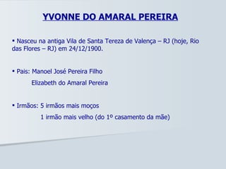 YVONNE DO AMARAL PEREIRA Nasceu na antiga Vila de Santa Tereza de Valença – RJ (hoje, Rio das Flores – RJ) em 24/12/1900. Pais: Manoel José Pereira Filho Elizabeth do Amaral Pereira Irmãos: 5 irmãos mais moços   1 irmão mais velho (do 1º casamento da mãe) 