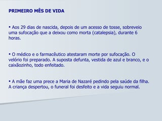 PRIMEIRO MÊS DE VIDA Aos 29 dias de nascida, depois de um acesso de tosse, sobreveio uma sufocação que a deixou como morta (catalepsia), durante 6 horas. O médico e o farmacêutico atestaram morte por sufocação. O velório foi preparado. A suposta defunta, vestida de azul e branco, e o caixãozinho, todo enfeitado. A mãe faz uma prece a Maria de Nazaré pedindo pela saúde da filha. A criança despertou, o funeral foi desfeito e a vida seguiu normal. 