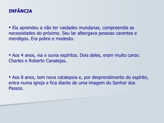 INFÂNCIA Ela aprendeu a não ter vaidades mundanas, compreendia as necessidades do próximo. Seu lar albergava pessoas carentes e mendigos. Era pobre e modesto.  Aos 4 anos, via e ouvia espíritos. Dois deles, eram muito caros: Charles e Roberto Canalejas. Aos 8 anos, tem nova catalepsia e, por desprendimento do espírito, entra numa igreja e fica diante de uma imagem do Senhor dos Passos. 