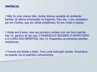INFÂNCIA Não foi uma criança feliz. Sentia imensa saudade do ambiente familiar da última encarnação na Espanha. Para ela, o seu verdadeiro pai era Charles, que em várias existências, foi seu irmão e esposo.  Ainda aos 8 anos, teve seu primeiro contato com um livro espírita. Aos 12, ganhou de seu pai, O EVANGELHO SEGUNDO O ESPIRITISMO e O LIVRO DOS ESPÍRITOS. Aos 13, frequentou as primeiras sessões mediúnicas. Yvonne era tímida e triste. Teve curta instrução escolar. Encantava-se quando via os espíritos comunicantes.  