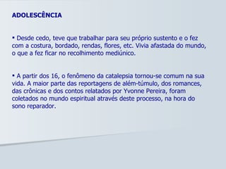 ADOLESCÊNCIA Desde cedo, teve que trabalhar para seu próprio sustento e o fez com a costura, bordado, rendas, flores, etc. Vivia afastada do mundo, o que a fez ficar no recolhimento mediúnico.  A partir dos 16, o fenômeno da catalepsia tornou-se comum na sua vida. A maior parte das reportagens de além-túmulo, dos romances, das crônicas e dos contos relatados por Yvonne Pereira, foram coletados no mundo espiritual através deste processo, na hora do sono reparador.  