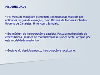 MEDIUNIDADE Foi médium psicógrafo e receitista (homeopatia) assistida por entidades de grande elevação, como Bezerra de Menezes, Charles, Roberto de Canalejas, Bittencourt Sampaio.  Era médium de incorporação e passista. Possuía mediunidade de efeitos físicos (sessões de materializações). Nunca sentiu atração por esta modalidade mediúnica. Gostava do desdobramento, incorporação e receituário.  
