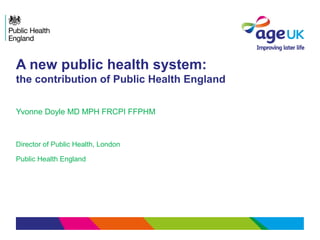 A new public health system:
the contribution of Public Health England
Yvonne Doyle MD MPH FRCPI FFPHM
Director of Public Health, London
Public Health England
 