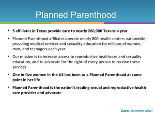Planned Parenthood
• 5 affiliates in Texas provide care to nearly 260,000 Texans a year
• Planned Parenthood affiliates operate nearly 800 health centers nationwide,
providing medical services and sexuality education for millions of women,
men, and teenagers each year
• Our mission is to increase access to reproductive healthcare and sexuality
education, and to advocate for the right of every person to receive these
services
• One in five women in the US has been to a Planned Parenthood at some
point in her life
• Planned Parenthood is the nation’s leading sexual and reproductive health
care provider and advocate

 