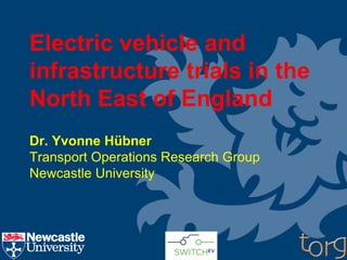 Electric vehicle and
infrastructure trials in the
North East of England
Dr. Yvonne Hübner
Transport Operations Research Group
Newcastle University
 