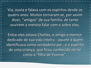 Via, ouvia e falava com os espíritos desde osVia, ouvia e falava com os espíritos desde os
quatro anos. Muitos tornaram-se, por assimquatro anos. Muitos tornaram-se, por assim
dizer, “amigos” de sua família, de tantodizer, “amigos” de sua família, de tanto
ouvirem a menina falar com e sobre eles.ouvirem a menina falar com e sobre eles.
Entre eles estava Charles, o amigo e mentorEntre eles estava Charles, o amigo e mentor
dedicado de sua vida inteira - aquele a quemdedicado de sua vida inteira - aquele a quem
identificava como verdadeiro pai - e o espíritoidentificava como verdadeiro pai - e o espírito
de uma criança, que ficou conhecida no larde uma criança, que ficou conhecida no lar
como a “filha de Yvonne”.como a “filha de Yvonne”.
 