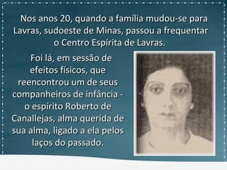 Nos anos 20, quando a família mudou-se paraNos anos 20, quando a família mudou-se para
Lavras, sudoeste de Minas, passou a frequentarLavras, sudoeste de Minas, passou a frequentar
o Centro Espírita de Lavras.o Centro Espírita de Lavras.
Foi lá, em sessão deFoi lá, em sessão de
efeitos físicos, queefeitos físicos, que
reencontrou um de seusreencontrou um de seus
companheiros de infância -companheiros de infância -
o espírito Roberto deo espírito Roberto de
Canallejas, alma querida deCanallejas, alma querida de
sua alma, ligado a ela pelossua alma, ligado a ela pelos
laços do passado.laços do passado.
 