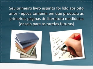 Seu primeiro livro espírita foi lido aos oitoSeu primeiro livro espírita foi lido aos oito
anos - época também em que produziu asanos - época também em que produziu as
primeiras páginas de literatura mediúnicaprimeiras páginas de literatura mediúnica
(ensaio para as tarefas futuras)(ensaio para as tarefas futuras)
 