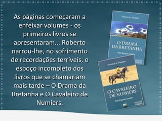 As páginas começaram aAs páginas começaram a
enfeixar volumes - osenfeixar volumes - os
primeiros livros seprimeiros livros se
apresentaram... Robertoapresentaram... Roberto
narrou-lhe, no sofrimentonarrou-lhe, no sofrimento
de recordações terríveis, ode recordações terríveis, o
esboço incompleto dosesboço incompleto dos
livros que se chamariamlivros que se chamariam
mais tarde – O Drama damais tarde – O Drama da
Bretanha e O Cavaleiro deBretanha e O Cavaleiro de
Numiers.Numiers.
 