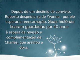 Depois de um decênio de convívio,Depois de um decênio de convívio,
Roberto despediu-se de Yvonne - por eleRoberto despediu-se de Yvonne - por ele
esperar a reencarnação.esperar a reencarnação. Suas históriasSuas histórias
ficaram guardadas por 40 anosficaram guardadas por 40 anos
à espera da revisão eà espera da revisão e
complementação decomplementação de
Charles, que assinou aCharles, que assinou a
obra.obra.
 