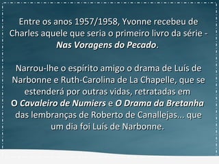 Entre os anos 1957/1958, Yvonne recebeu deEntre os anos 1957/1958, Yvonne recebeu de
Charles aquele que seria o primeiro livro da série -Charles aquele que seria o primeiro livro da série -
Nas Voragens do PecadoNas Voragens do Pecado..
Narrou-lhe o espírito amigo o drama de Luís deNarrou-lhe o espírito amigo o drama de Luís de
Narbonne e Ruth-Carolina de La Chapelle, que seNarbonne e Ruth-Carolina de La Chapelle, que se
estenderá por outras vidas, retratadas emestenderá por outras vidas, retratadas em
OO Cavaleiro de NumiersCavaleiro de Numiers ee O Drama da BretanhaO Drama da Bretanha
das lembranças de Roberto de Canallejas... quedas lembranças de Roberto de Canallejas... que
um dia foi Luís de Narbonne.um dia foi Luís de Narbonne.
 