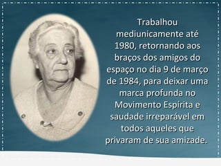 TrabalhouTrabalhou
mediunicamente atémediunicamente até
1980, retornando aos1980, retornando aos
braços dos amigos dobraços dos amigos do
espaço no dia 9 de marçoespaço no dia 9 de março
de 1984, para deixar umade 1984, para deixar uma
marca profunda nomarca profunda no
Movimento Espírita eMovimento Espírita e
saudade irreparável emsaudade irreparável em
todos aqueles quetodos aqueles que
privaram de sua amizade.privaram de sua amizade.
 