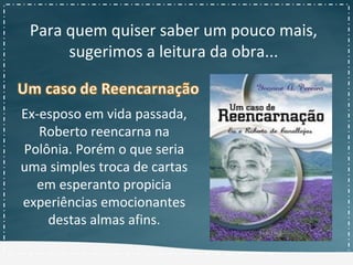Para quem quiser saber um pouco mais,
sugerimos a leitura da obra...
Ex-esposo em vida passada,
Roberto reencarna na
Polônia. Porém o que seria
uma simples troca de cartas
em esperanto propicia
experiências emocionantes
destas almas afins.
 