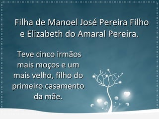 Filha de Manoel José Pereira FilhoFilha de Manoel José Pereira Filho
e Elizabeth do Amaral Pereira.e Elizabeth do Amaral Pereira.
Teve cinco irmãosTeve cinco irmãos
mais moços e ummais moços e um
mais velho, filho domais velho, filho do
primeiro casamentoprimeiro casamento
da mãe.da mãe.
 