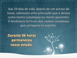 Aos 29 dias de vida, depois de um acesso deAos 29 dias de vida, depois de um acesso de
tosse, sobreveio uma sufocação que a deixoutosse, sobreveio uma sufocação que a deixou
como morta (catalepsia ou morte aparente).como morta (catalepsia ou morte aparente).
O fenômeno foi fruto dos muitos complexosO fenômeno foi fruto dos muitos complexos
que carregava no espírito.que carregava no espírito.
 