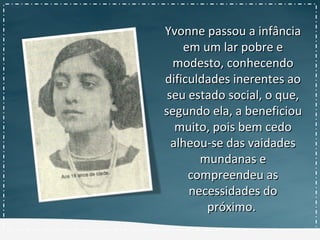 Yvonne passou a infânciaYvonne passou a infância
em um lar pobre eem um lar pobre e
modesto, conhecendomodesto, conhecendo
dificuldades inerentes aodificuldades inerentes ao
seu estado social, o que,seu estado social, o que,
segundo ela, a beneficiousegundo ela, a beneficiou
muito, pois bem cedomuito, pois bem cedo
alheou-se das vaidadesalheou-se das vaidades
mundanas emundanas e
compreendeu ascompreendeu as
necessidades donecessidades do
próximo.próximo.
 