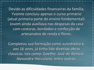 Devido as dificuldades financeiras da família,Devido as dificuldades financeiras da família,
Yvonne concluiu apenas o curso primárioYvonne concluiu apenas o curso primário
(atual primeira parte do ensino fundamental).(atual primeira parte do ensino fundamental).
Jovem ainda auxiliava nas despesas da casaJovem ainda auxiliava nas despesas da casa
com costuras, bordados e confecção decom costuras, bordados e confecção de
artesanatos de renda e flores.artesanatos de renda e flores.
Completou sua formação como autodidata e,Completou sua formação como autodidata e,
aos 16 anos, já tinha lido diversas obrasaos 16 anos, já tinha lido diversas obras
clássicas, tais como: Goethe, José de Alencar,clássicas, tais como: Goethe, José de Alencar,
Alexandre Herculano, entre outros.Alexandre Herculano, entre outros.
 