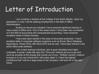 Letter of Introduction
            I am currently a student at the College of the North Atlantic. Upon my
graduation in June I will be seeking employment in the field of Office
Administration.
            During my tenure as a student I have received significant training in
many areas of office work. One of the areas where I have been very successful
is in the field of accounting and computerized accounting. I have received
excellent marks in these courses.
            I have also been trained in the area of document production. I have
excellent skills in computer software programs such as Excel, Micro Database
Applications, Power Point, MS Word 2010 and as well I have been trained in the
entire office suite software.
            I am a hard working individual, who is goal orientated and highly
motivated. A quote I really like says this “Give your dreams all you've got and
you'll be amazed at the energy that comes out of you.” (William James) I believe
success is in my own hands and I will surely attain it. I have the highest
confidence that I will be a large asset to the company I will work for in the near
future.
 