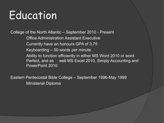 Education
College of the North Atlantic – September 2010 - Present
        Office Administration Assistant Executive
        Currently have an honours GPA of 3.75
        Keyboarding – 50 words per minute
        Ability to function efficiently in either MS Word 2010 or word
        Perfect, and as well MS Excel 2010, Simply Accounting and
        PowerPoint 2010

Eastern Pentecostal Bible College – September 1996-May 1999
        Ministerial Diploma
 