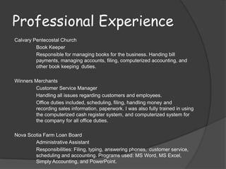 Professional Experience
Calvary Pentecostal Church
         Book Keeper
         Responsible for managing books for the business. Handing bill
         payments, managing accounts, filing, computerized accounting, and
         other book keeping duties.

Winners Merchants
        Customer Service Manager
        Handling all issues regarding customers and employees.
        Office duties included, scheduling, filing, handling money and
        recording sales information, paperwork. I was also fully trained in using
        the computerized cash register system, and computerized system for
        the company for all office duties.

Nova Scotia Farm Loan Board
        Administrative Assistant
        Responsibilities: Filing, typing, answering phones, customer service,
        scheduling and accounting. Programs used: MS Word, MS Excel,
        Simply Accounting, and PowerPoint.
 