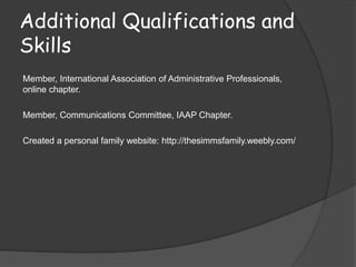 Additional Qualifications and
Skills
Member, International Association of Administrative Professionals,
online chapter.

Member, Communications Committee, IAAP Chapter.

Created a personal family website: http://thesimmsfamily.weebly.com/
 