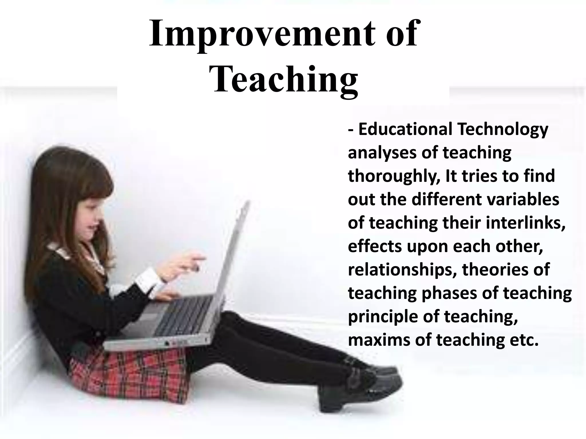 Improvement of Teaching
- Educational Technology analyses of
teaching thoroughly, It tries to find out the
different variables of teaching their interlinks,
effects upon each other, relationships,
theories of teaching phases of teaching
principle of teaching, maxims of teaching etc.
- Educational Technology
analyses of teaching
thoroughly, It tries to find
out the different variables
of teaching their interlinks,
effects upon each other,
relationships, theories of
teaching phases of teaching
principle of teaching,
maxims of teaching etc.
Improvement of
Teaching
 