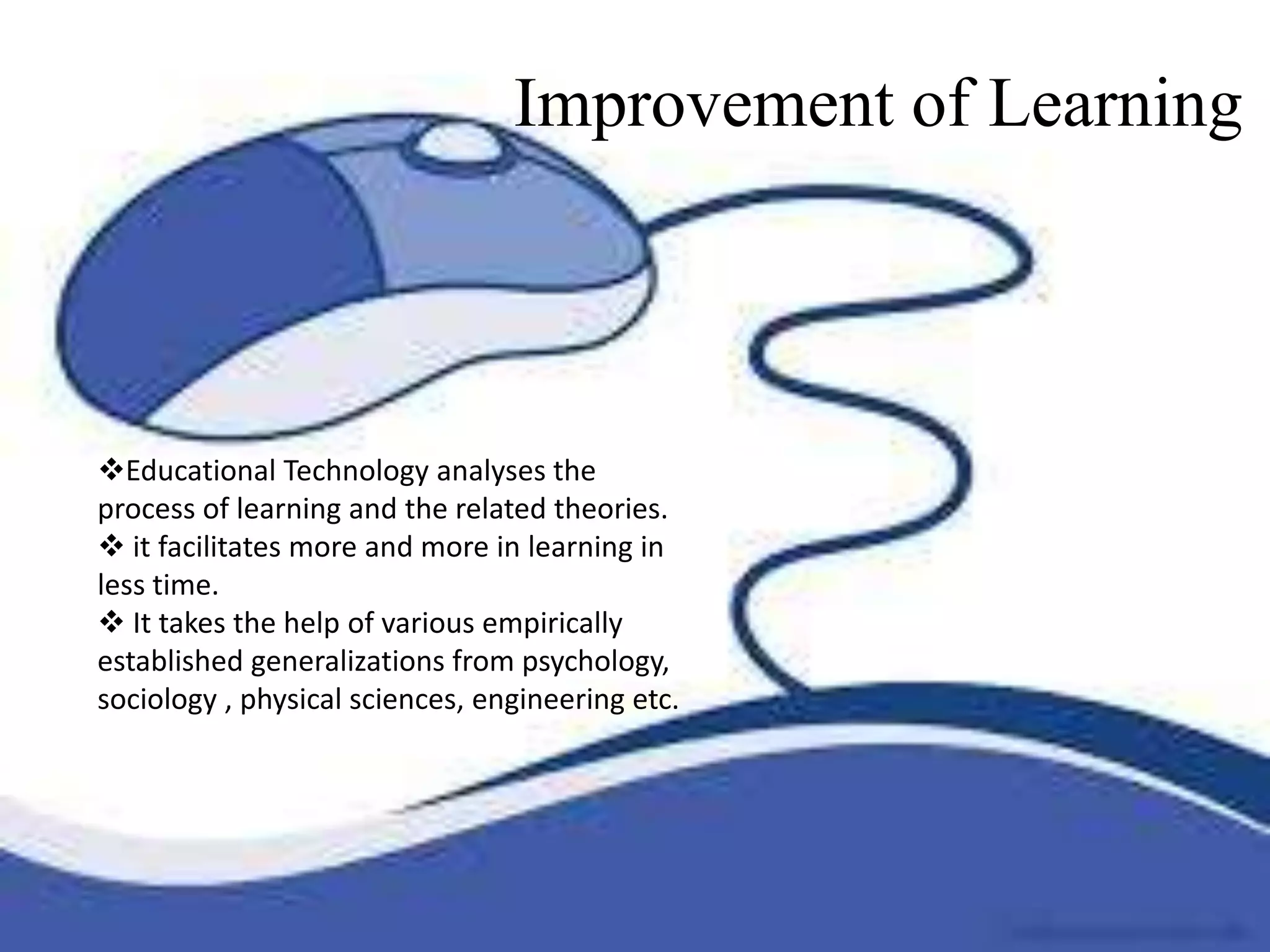 Improvement of Learning
 Educational Technology analyses the process
of learning and the related theories.
 it facilitates more and more in learning in less
time.
 It takes the help of various empirically
established generalizations from psychology,
sociology , physical sciences, engineering etc.
Educational Technology analyses the
process of learning and the related theories.
 it facilitates more and more in learning in
less time.
 It takes the help of various empirically
established generalizations from psychology,
sociology , physical sciences, engineering etc.
Improvement of Learning
 