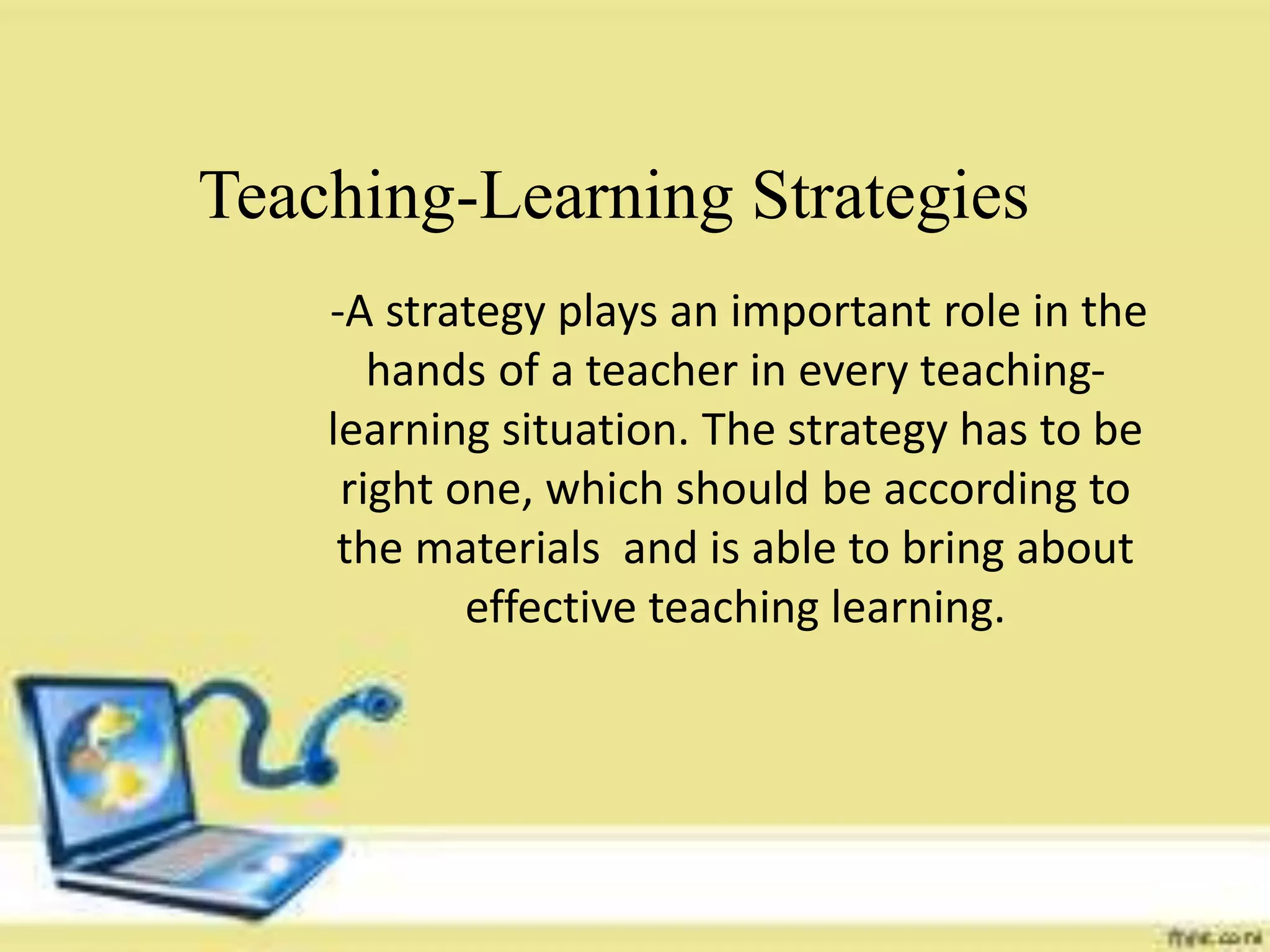 Teaching-Learning Strategies
-A strategy plays an important role in the
hands of a teacher in every teaching-learning
situation. The strategy has to be right one,
which should be according to the materials
and is able to bring about effective teaching
learning.
-A strategy plays an important role in the
hands of a teacher in every teaching-
learning situation. The strategy has to be
right one, which should be according to
the materials and is able to bring about
effective teaching learning.
Teaching-Learning Strategies
 