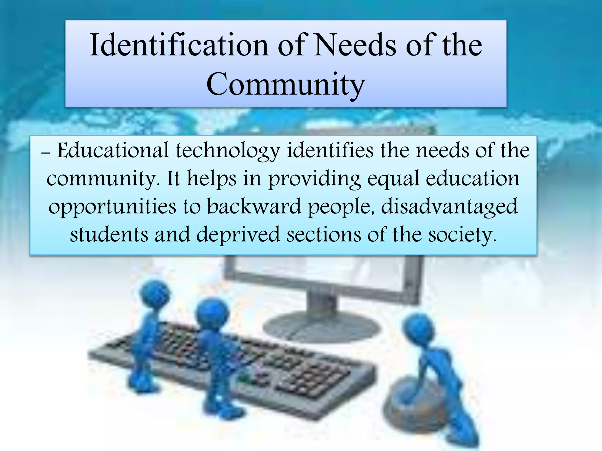Identification of Needs of the
Community
-educational Technology identifies the needs
of the community. It helps in providing equal
education opportunities to backward people,
disadvantaged students and deprived sections
of the society.
- Educational technology identifies the needs of the
community. It helps in providing equal education
opportunities to backward people, disadvantaged
students and deprived sections of the society.
Identification of Needs of the
Community
 