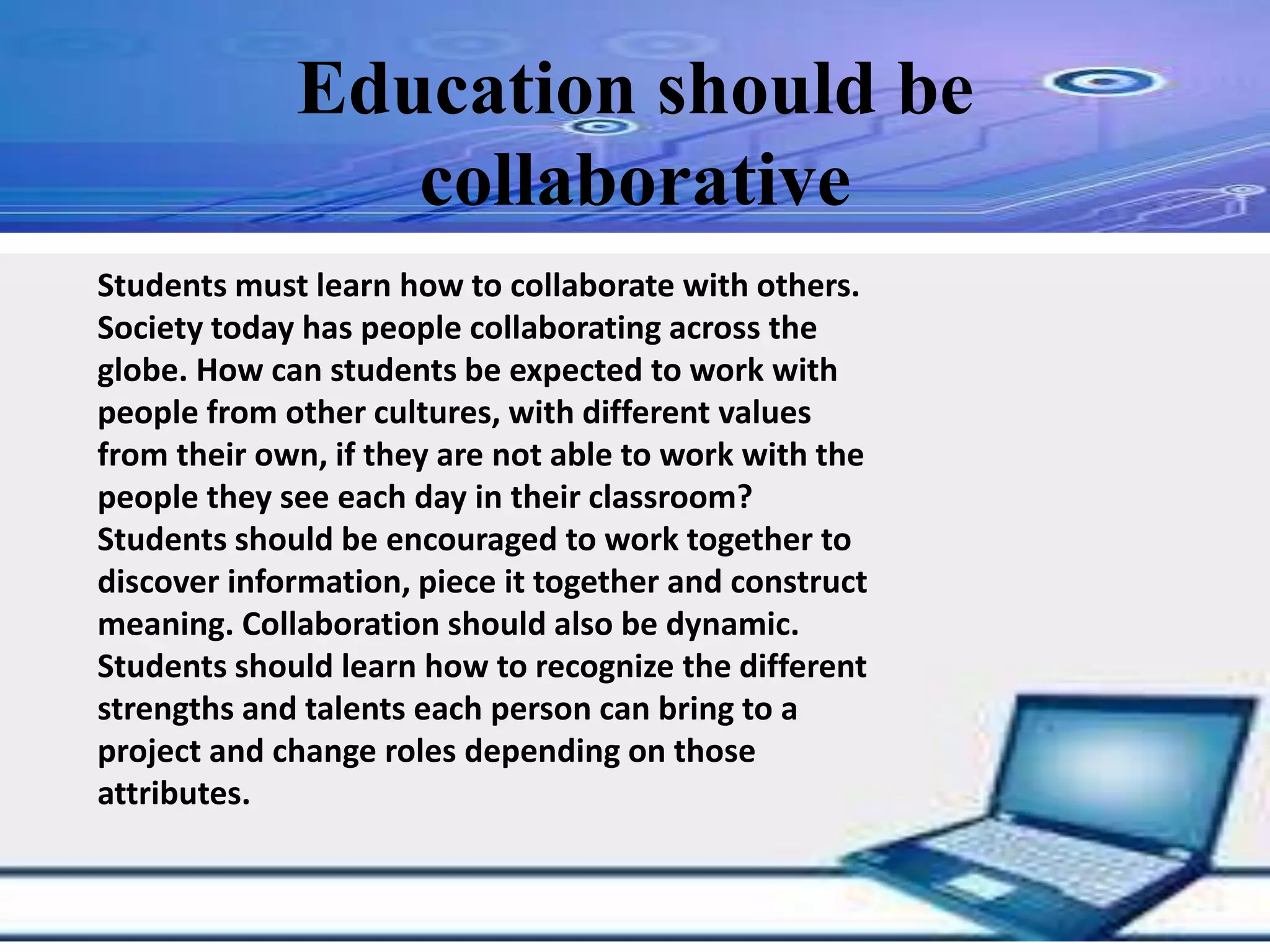 Education should be collaborative
Students must learn how to collaborate with others.
Society today has people collaborating across the
globe. How can students be expected to work with
people from other cultures, with different values
from their own, if they are not able to work with the
people they see each day in their classroom?
Students should be encouraged to work together to
discover information, piece it together and construct
meaning. Collaboration should also be dynamic.
Students should learn how to recognize the different
strengths and talents each person can bring to a
project and change roles depending on those
attributes.
Education should be
collaborative
 