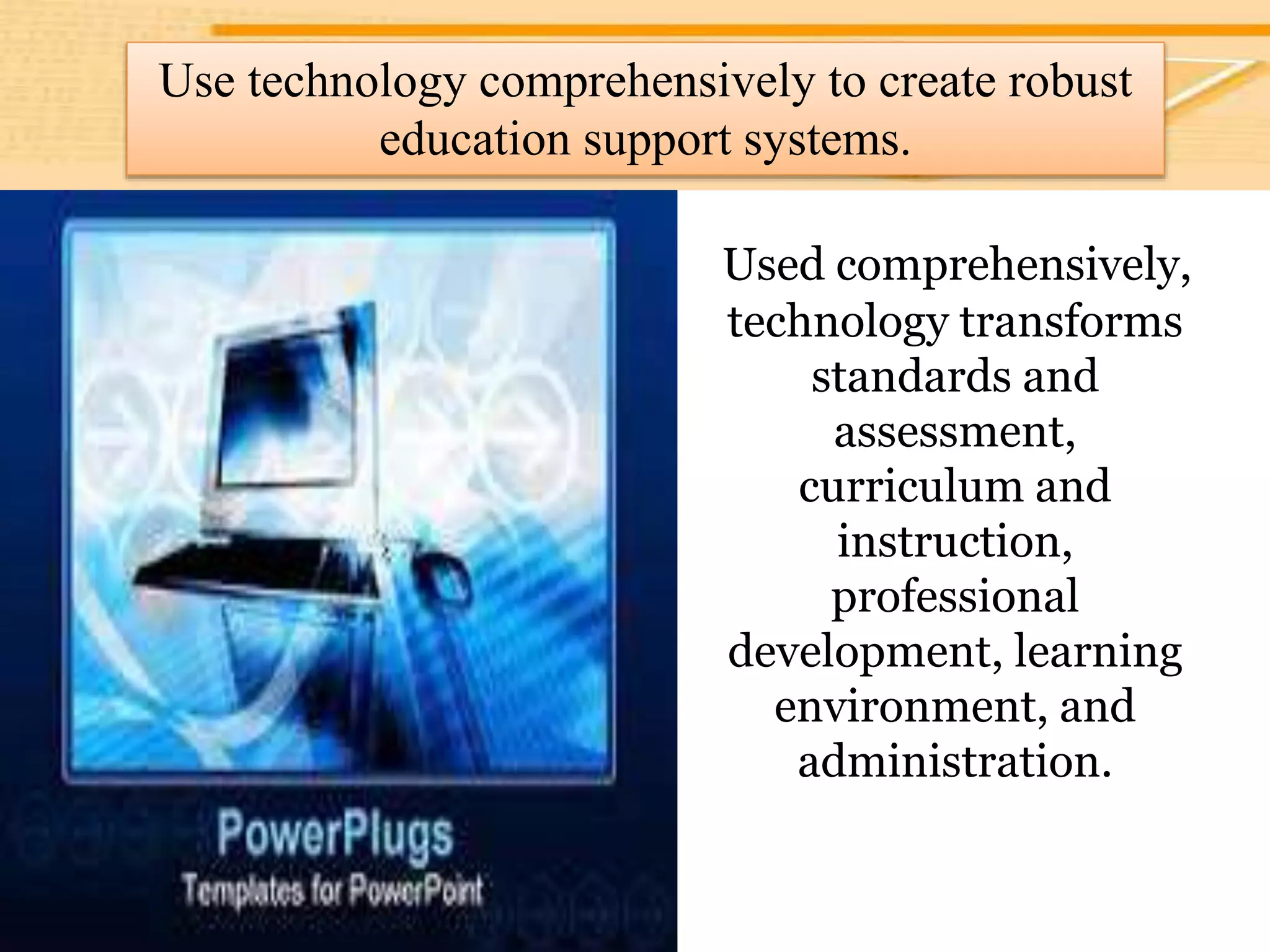 Use technology comprehensively to create
robust education support systems.
Used comprehensively,
technology transforms
standards and
assessment,
curriculum and
instruction,
professional
development, learning
environment, and
administration.
Use technology comprehensively to create robust
education support systems.
 