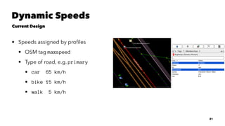 Dynamic Speeds
Current Design
• Speeds assigned by proﬁles
• OSM tag maxspeed
• Type of road, e.g. primary
• car 65 km/h
• bike 15 km/h
• walk 5 km/h
21
 