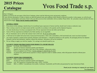 Yvos Food Trade s.p.
Dear Colleagues,
Before you browse the next pages of this Prices Catalogue, please read the following terms and payment conditions.
I start with this information, in order to inform you about the general terms and conditions which should be followed invariably. In this manner, we will all avoid
unnecessary correspondence and waste of time in the case that you do not feel comfortable with my method. Please follow the procedure exactly and deal will close
and all will be happy. Please read my business model below:
GENERAL TERMS
1. Prices shown in this catalogue, should always be reconfirmed upon expression of interest and they should only be taken as indicative ones
2. There is always room for cost improvement and this is possible in accordance to the quantity and the shipment frequency
3. An order should always be always accompanied with a Private Agreement between the Seller and the Buyer
4. Terms of Private Agreement are defined by the Seller and they are not negotiable
5. We are wholesalers and we sell by full container load or full truck. We do not sell by pallet
6. A full load can be loaded with mixed items of processed food products, while in the commodities a full load should only consist one kind of product
7. Any inquiry should be e-mailed and be perfectly illustrative and informative. It should be detailed as to the quantity, the packaging desired, the shipment
frequency and the final destination. Inquiries without this minimum information will not be considered
8. We are willing to supply you with free samples. Yet, carriage cost should be paid by you.
PAYMENT TERMS FOR PROCESSED FOOD PRODUCTS AND BEVERAGES
Shipment: Ex-Works, INCOTERMS 2010
Rates: All rates are based on minimum quantity and shipments
Rights: Supplier reserves the right to alter rates of this catalogue, without prior notice
Updates: Prices are updated every 90 days. Current catalogue is valid till June 30, 2015
Payment: As general rule, partial advance payment is always required in order to validate contract, while full payment should be effected prior
shipment
PAYMENT TERMS FOR COMMODITIES
Shipment: FOB or ASWP, INCOTERMS 2010
Rates: All rates are based on minimum quantity and shipments
Procedure: LOI / SCO (good for (5) business days only) / ICPO + NCNDA
Payment: SBLC or ARDLC Unconditional, Irrevocable, Confirmed, Transferable and Divisible and guaranteed by major International Bank.
Thank you for choosing our company for your inquiry
Yvos Katsamenis
2015 Prices
Catalogue
 
