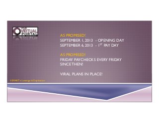AS PROMISED!
SEPTEMBER 1, 2013 - OPENING DAY
SEPTEMBER 6, 2013 - 1ST PAY DAY
AS PROMISED!
FRIDAY PAYCHECKS EVERY FRIDAY
SINCE THEN!
VIRAL PLANS IN PLACE!
V-SMART is Leverage & Duplication

 