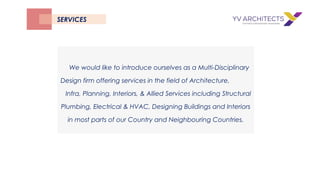 We would like to introduce ourselves as a Multi-Disciplinary
Design firm offering services in the field of Architecture,
Infra, Planning, Interiors, & Allied Services including Structural
Plumbing, Electrical & HVAC, Designing Buildings and Interiors
in most parts of our Country and Neighbouring Countries.
SERVICES
 