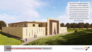 Museum at Akkamahadevi Women's University, Vijayapura
Exposed to torrid weather conditions,
this building is carefully designed to
mitigate heat and create a comfortable
environment within the built space. To
do so, a skin wall is introduced around
the built space. Punctures within this
skin wall allows for accessibility. Slits in
the wall and roof create a sense of
lightness and maintain ambient setting
within the building.
 